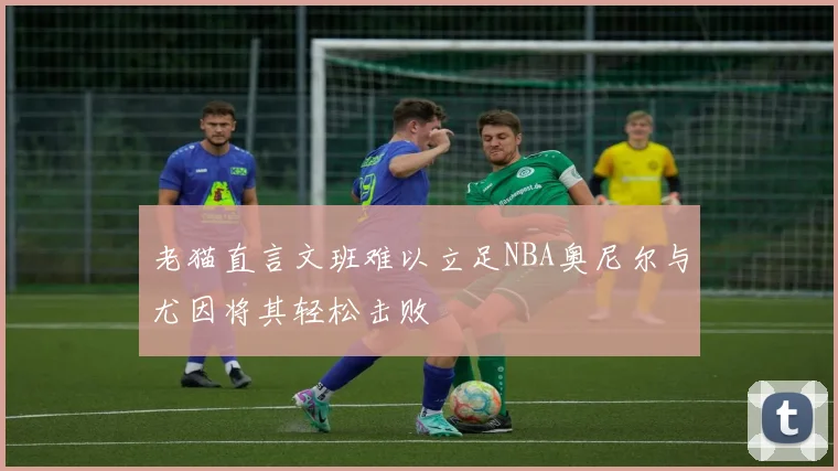 老猫直言文班难以立足NBA奥尼尔与尤因将其轻松击败