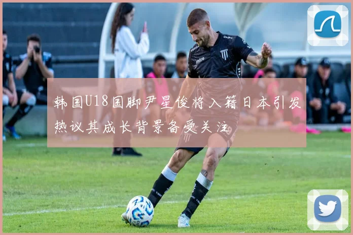 韩国U18国脚尹星俊将入籍日本引发热议其成长背景备受关注
