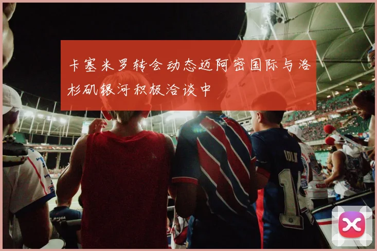 卡塞米罗转会动态迈阿密国际与洛杉矶银河积极洽谈中