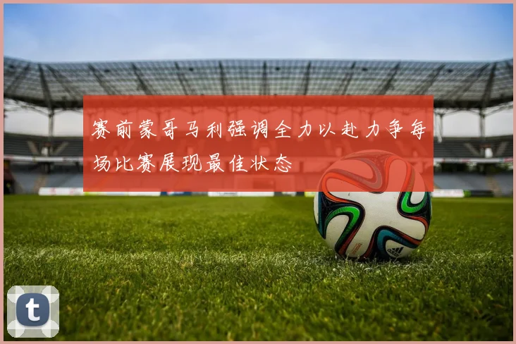 赛前蒙哥马利强调全力以赴力争每场比赛展现最佳状态