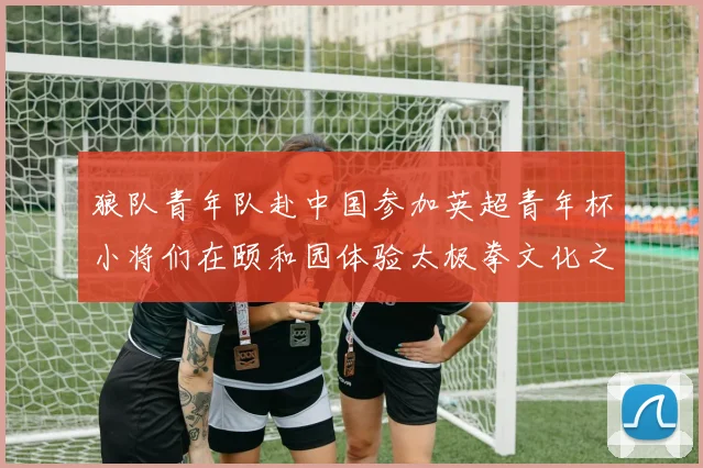 狼队青年队赴中国参加英超青年杯小将们在颐和园体验太极拳文化之旅