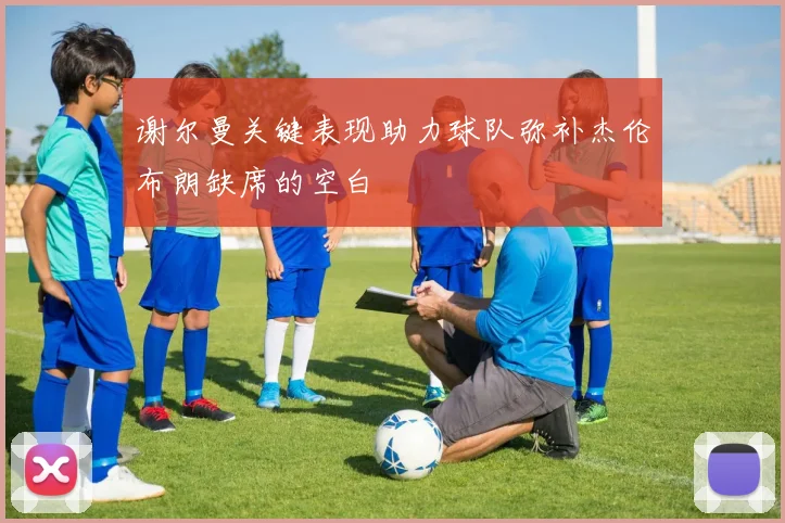 谢尔曼关键表现助力球队弥补杰伦布朗缺席的空白
