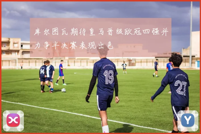 库尔图瓦期待皇马晋级欧冠四强并力争半决赛表现出色
