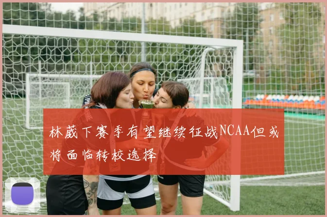 林葳下赛季有望继续征战NCAA但或将面临转校选择