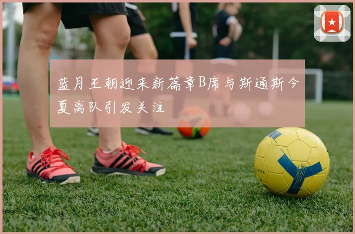 蓝月王朝迎来新篇章B席与斯通斯今夏离队引发关注