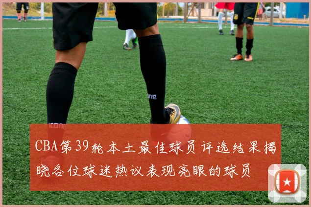 CBA第39轮本土最佳球员评选结果揭晓各位球迷热议表现亮眼的球员