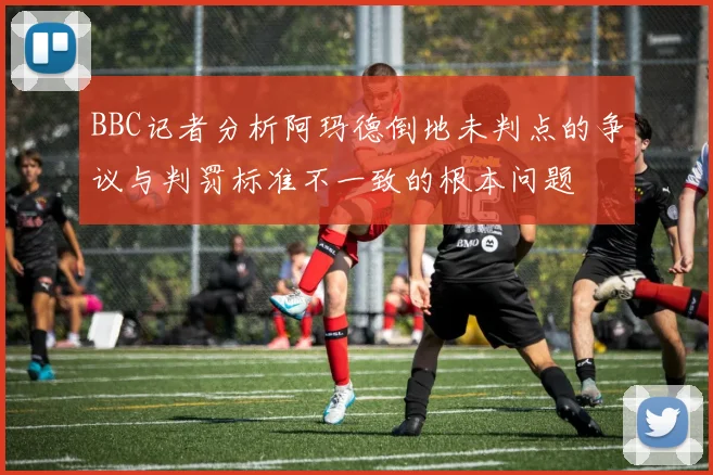 BBC记者分析阿玛德倒地未判点的争议与判罚标准不一致的根本问题