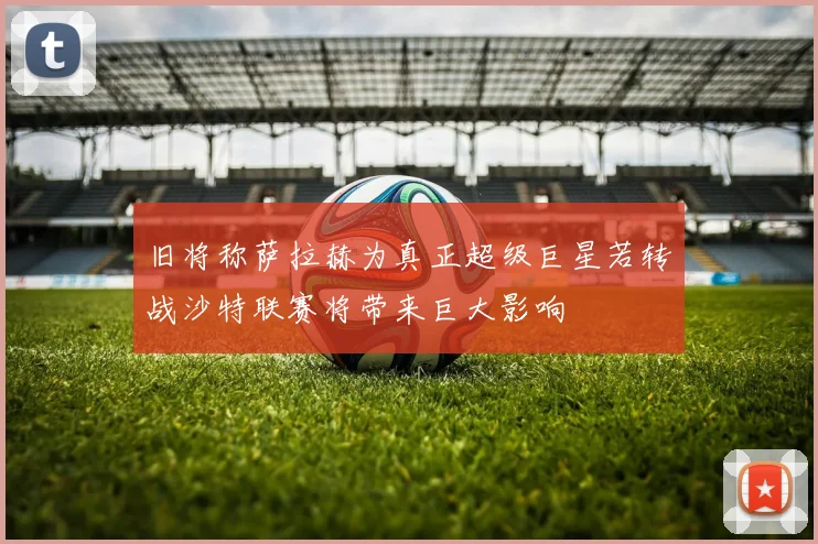 旧将称萨拉赫为真正超级巨星若转战沙特联赛将带来巨大影响