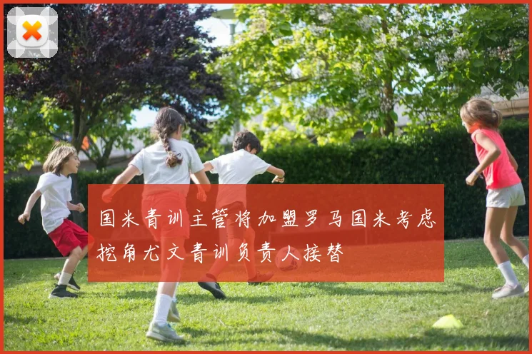 国米青训主管将加盟罗马国米考虑挖角尤文青训负责人接替