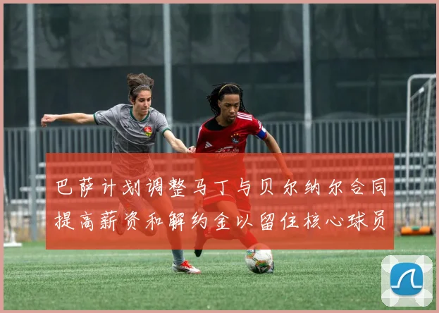 巴萨计划调整马丁与贝尔纳尔合同提高薪资和解约金以留住核心球员
