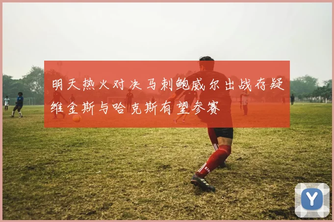 明天热火对决马刺鲍威尔出战存疑维金斯与哈克斯有望参赛
