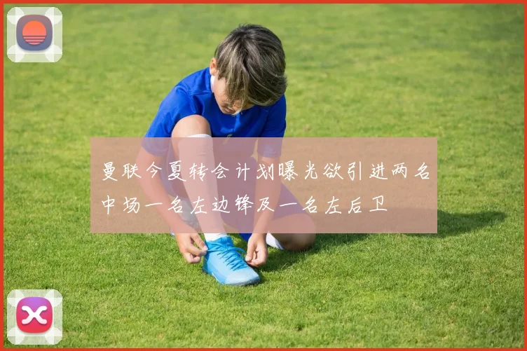 曼联今夏转会计划曝光欲引进两名中场一名左边锋及一名左后卫