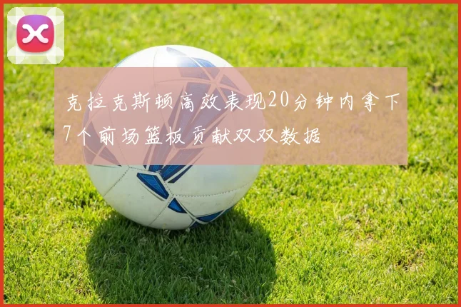 克拉克斯顿高效表现20分钟内拿下7个前场篮板贡献双双数据