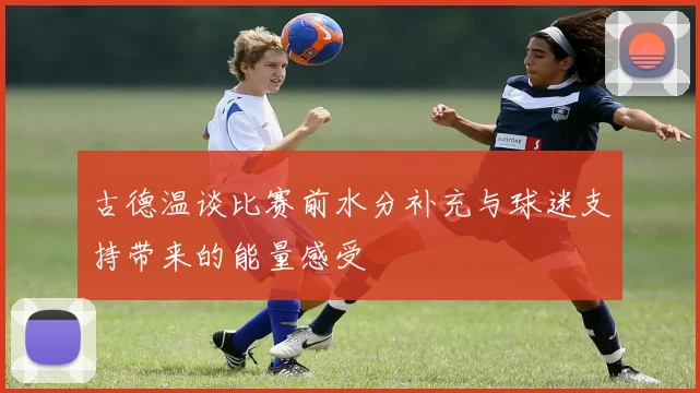 古德温谈比赛前水分补充与球迷支持带来的能量感受