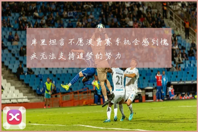 库里坦言不愿浪费赛季机会感到愧疚无法支持追梦的努力