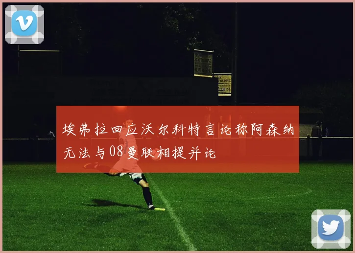 埃弗拉回应沃尔科特言论称阿森纳无法与08曼联相提并论