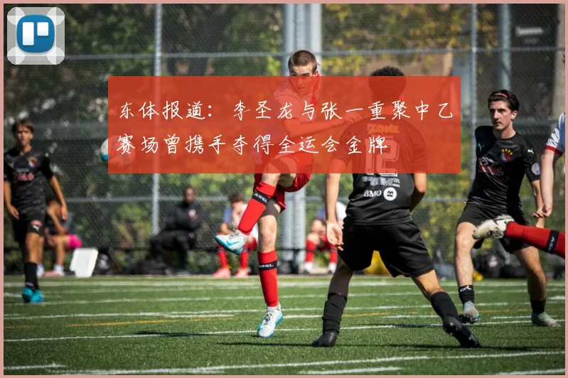 东体报道：李圣龙与张一重聚中乙赛场曾携手夺得全运会金牌
