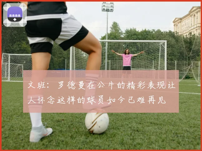 文班：罗德曼在公牛的精彩表现让人怀念这样的球员如今已难再见