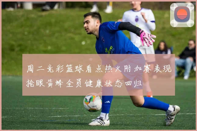 周二竞彩篮球看点热火附加赛表现抢眼黄蜂全员健康状态回归