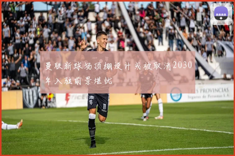 曼联新球场顶棚设计或被取消2030年入驻前景堪忧