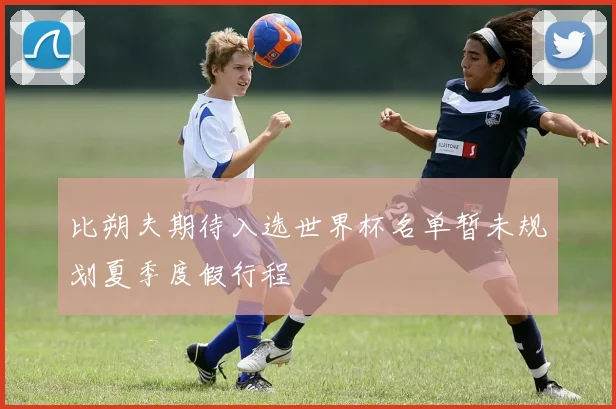 比朔夫期待入选世界杯名单暂未规划夏季度假行程
