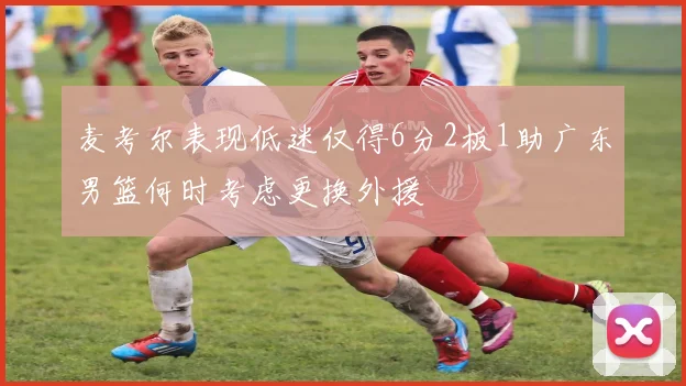 麦考尔表现低迷仅得6分2板1助广东男篮何时考虑更换外援